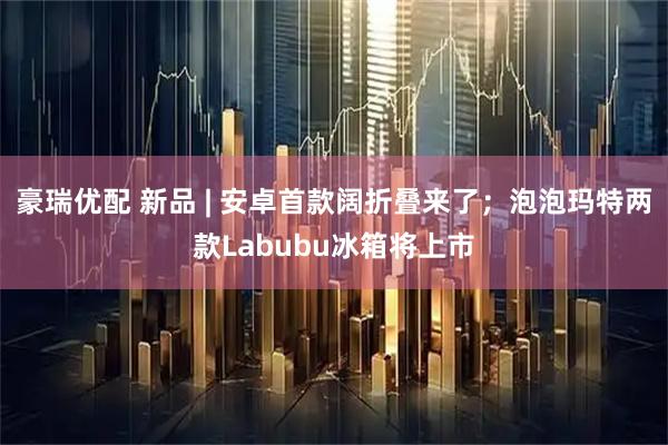 豪瑞优配 新品 | 安卓首款阔折叠来了；泡泡玛特两款Labubu冰箱将上市